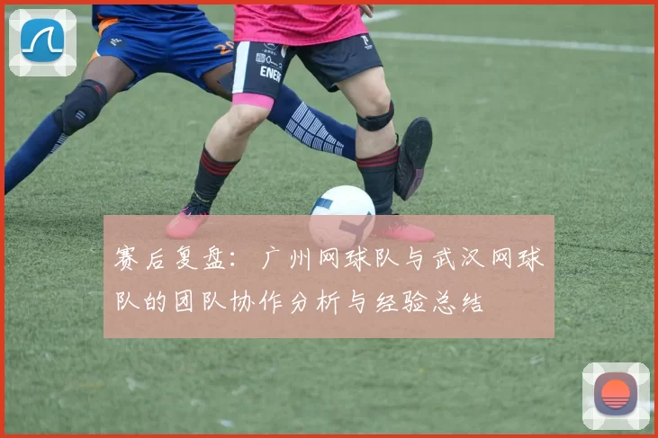 赛后复盘：广州网球队与武汉网球队的团队协作分析与经验总结