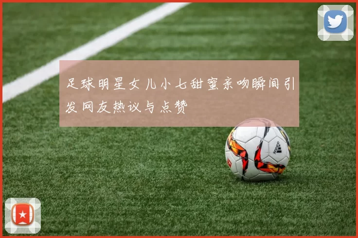 足球明星女儿小七甜蜜亲吻瞬间引发网友热议与点赞