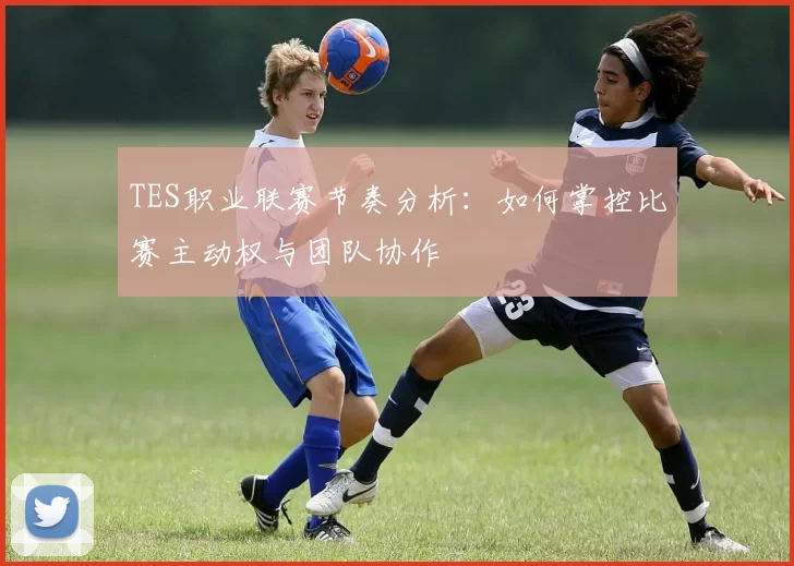 TES职业联赛节奏分析：如何掌控比赛主动权与团队协作