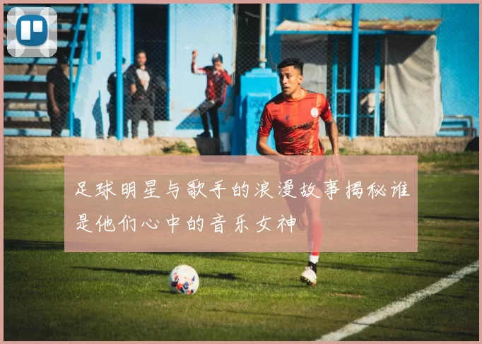 足球明星与歌手的浪漫故事揭秘谁是他们心中的音乐女神