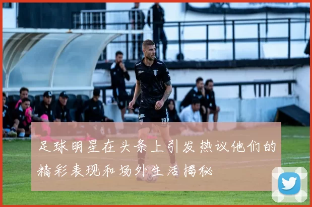 足球明星在头条上引发热议他们的精彩表现和场外生活揭秘