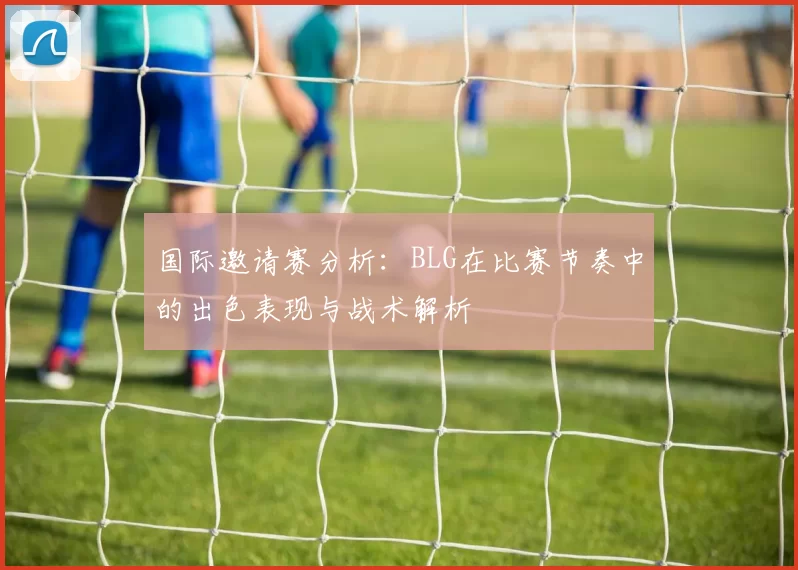 国际邀请赛分析：BLG在比赛节奏中的出色表现与战术解析