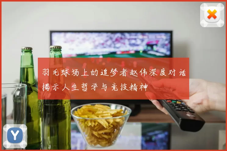 羽毛球场上的追梦者赵伟深度对话揭示人生哲学与竞技精神