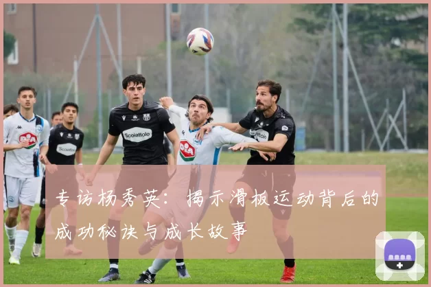 专访杨秀英：揭示滑板运动背后的成功秘诀与成长故事