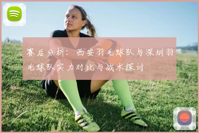 赛后分析：西安羽毛球队与深圳羽毛球队实力对比与战术探讨