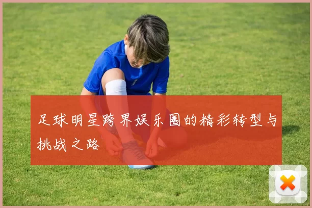 足球明星跨界娱乐圈的精彩转型与挑战之路