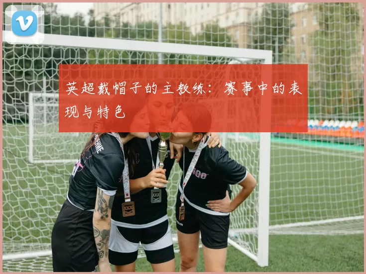 英超戴帽子的主教练：赛事中的表现与特色