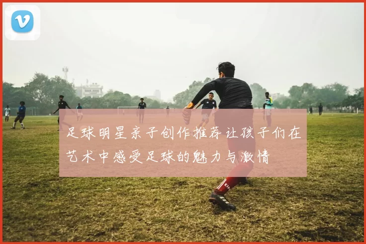 足球明星亲子创作推荐让孩子们在艺术中感受足球的魅力与激情