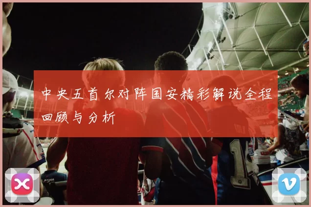 中央五首尔对阵国安精彩解说全程回顾与分析