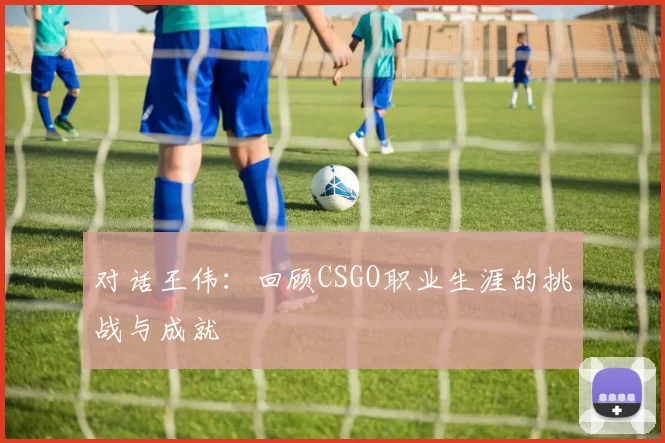对话王伟：回顾CSGO职业生涯的挑战与成就