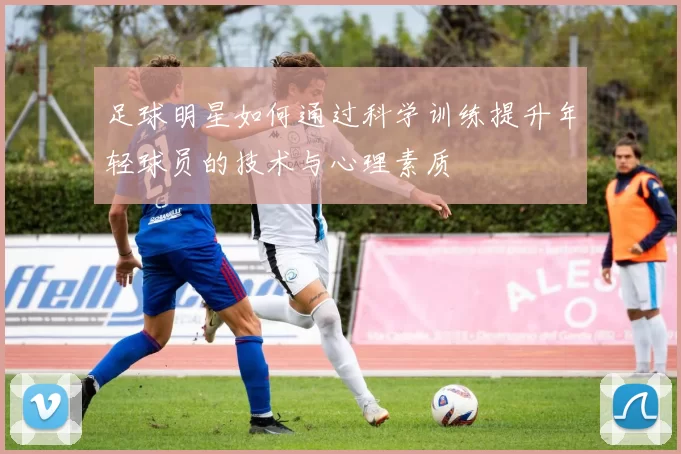 足球明星如何通过科学训练提升年轻球员的技术与心理素质