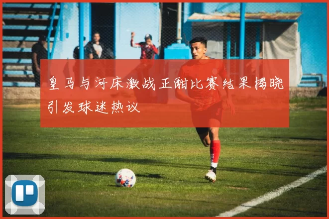 皇马与河床激战正酣比赛结果揭晓引发球迷热议