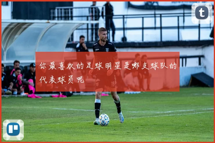 你最喜欢的足球明星是哪支球队的代表球员呢