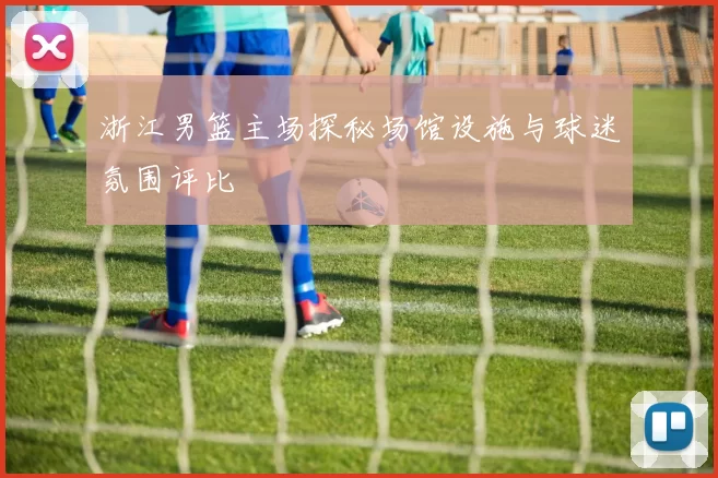 浙江男篮主场探秘场馆设施与球迷氛围评比