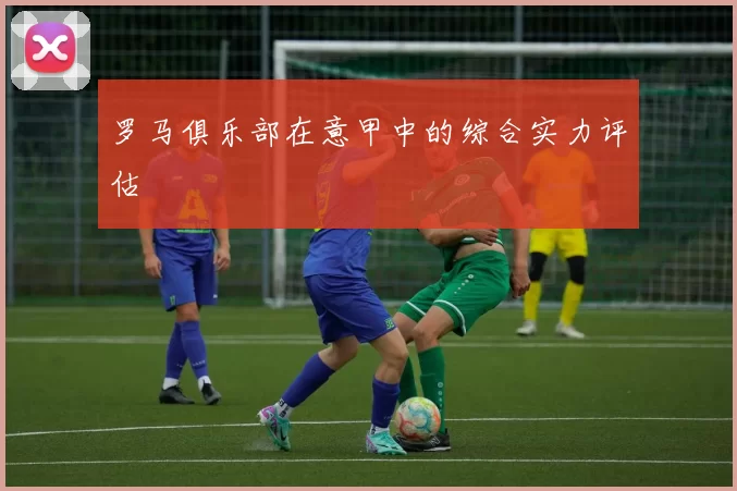 罗马俱乐部在意甲中的综合实力评估