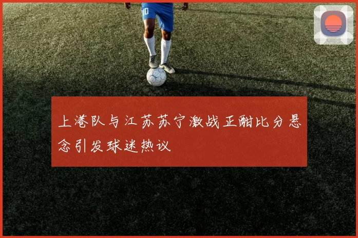 上港队与江苏苏宁激战正酣比分悬念引发球迷热议