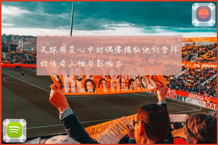 足球明星心中的偶像揭秘他们崇拜的传奇人物与影响力
