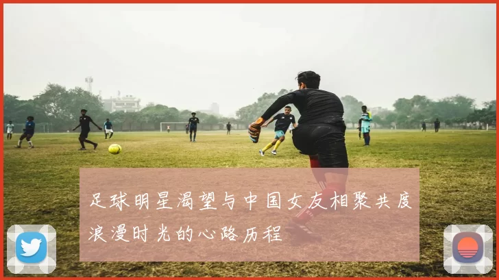 足球明星渴望与中国女友相聚共度浪漫时光的心路历程