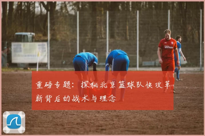 重磅专题：探秘北京篮球队快攻革新背后的战术与理念