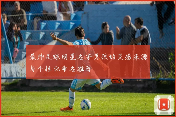 最帅足球明星名字男孩的灵感来源与个性化命名推荐