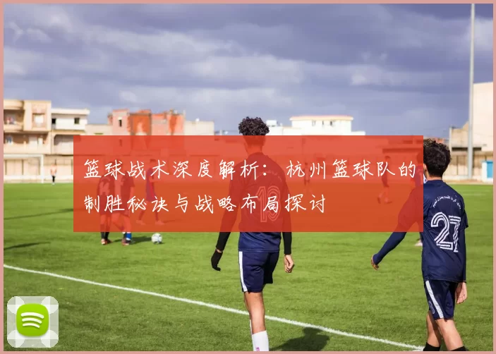 篮球战术深度解析：杭州篮球队的制胜秘诀与战略布局探讨