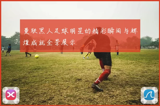 曼联黑人足球明星的精彩瞬间与辉煌成就全景展示
