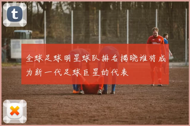 全球足球明星球队排名揭晓谁将成为新一代足球巨星的代表