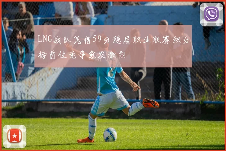LNG战队凭借59分稳居职业联赛积分榜首位竞争愈发激烈