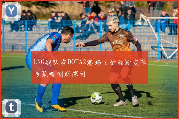 LNG战队在DOTA2赛场上的经验变革与策略创新探讨