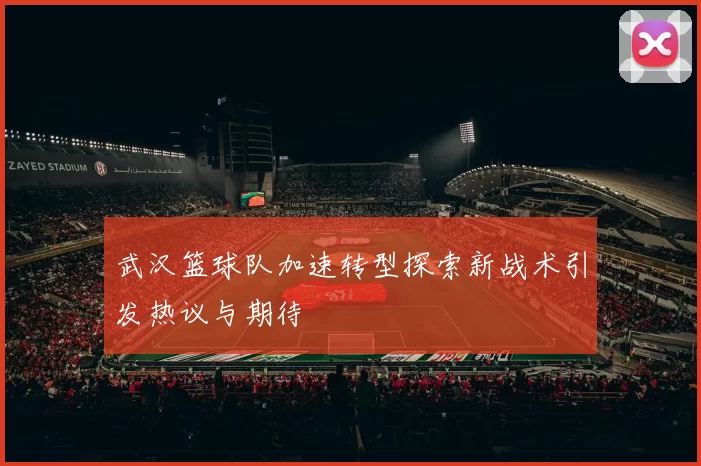 武汉篮球队加速转型探索新战术引发热议与期待