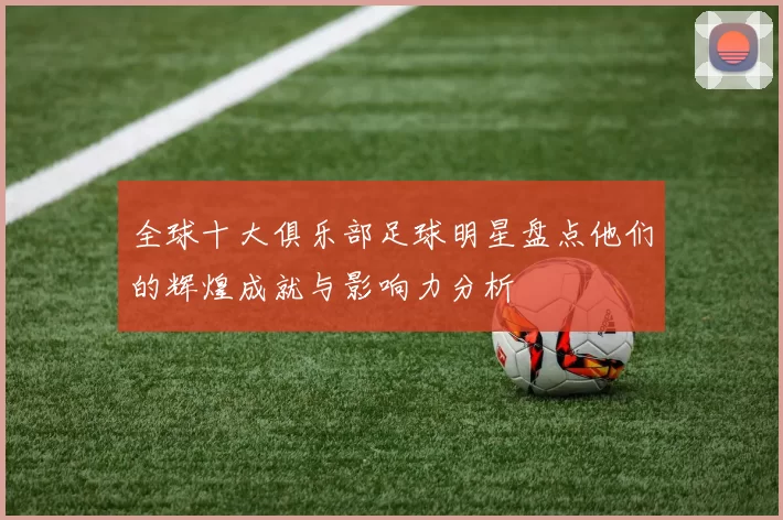 全球十大俱乐部足球明星盘点他们的辉煌成就与影响力分析