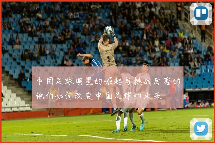 中国足球明星的崛起与挑战厉害的他们如何改变中国足球的未来