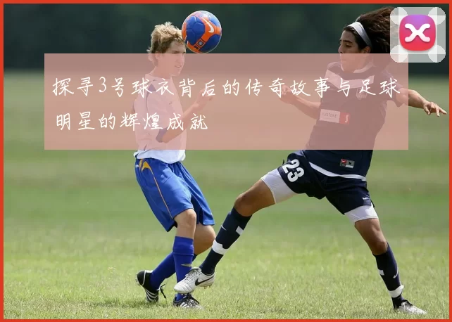探寻3号球衣背后的传奇故事与足球明星的辉煌成就