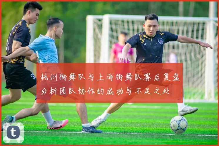 杭州街舞队与上海街舞队赛后复盘分析团队协作的成功与不足之处