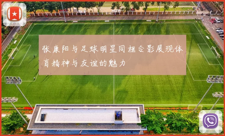 张康阳与足球明星同框合影展现体育精神与友谊的魅力