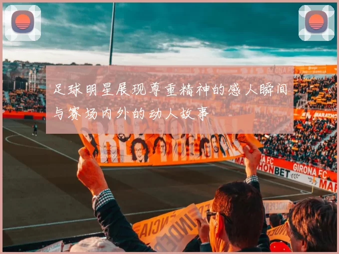 足球明星展现尊重精神的感人瞬间与赛场内外的动人故事