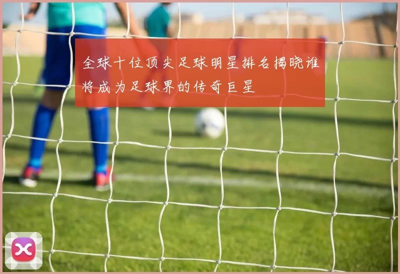 全球十位顶尖足球明星排名揭晓谁将成为足球界的传奇巨星