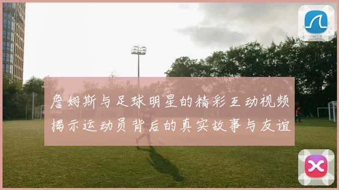 詹姆斯与足球明星的精彩互动视频揭示运动员背后的真实故事与友谊