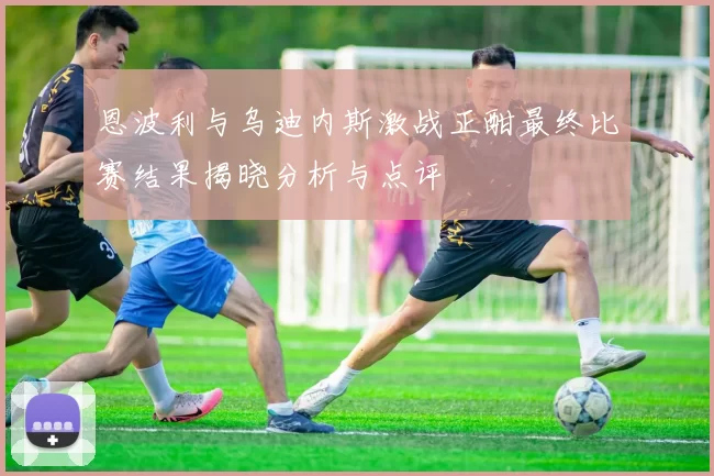 恩波利与乌迪内斯激战正酣最终比赛结果揭晓分析与点评