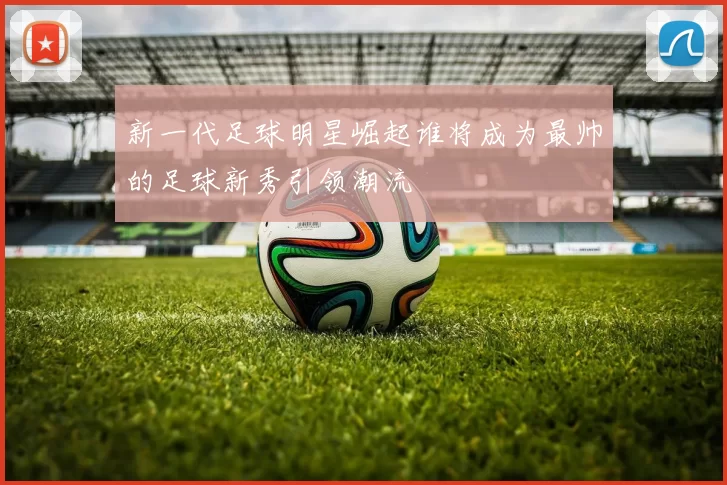 新一代足球明星崛起谁将成为最帅的足球新秀引领潮流