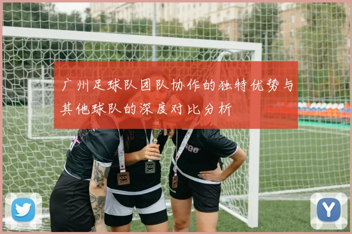 广州足球队团队协作的独特优势与其他球队的深度对比分析