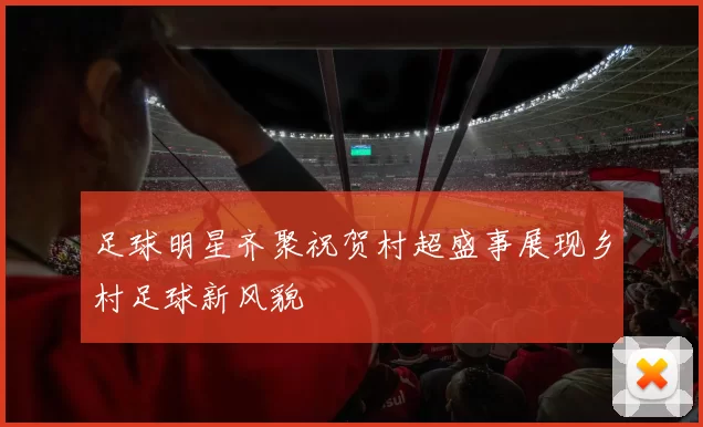 足球明星齐聚祝贺村超盛事展现乡村足球新风貌