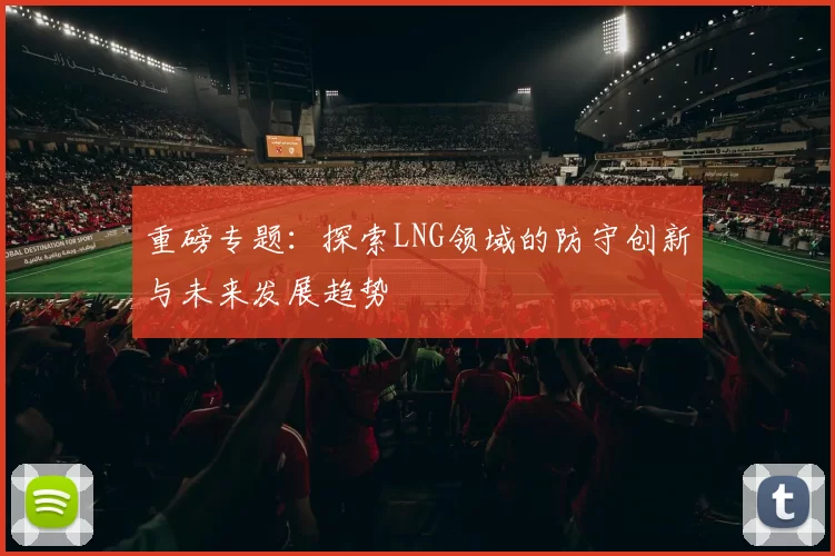 重磅专题：探索LNG领域的防守创新与未来发展趋势