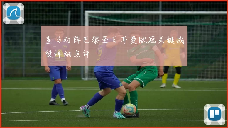 皇马对阵巴黎圣日耳曼欧冠关键战役详细点评