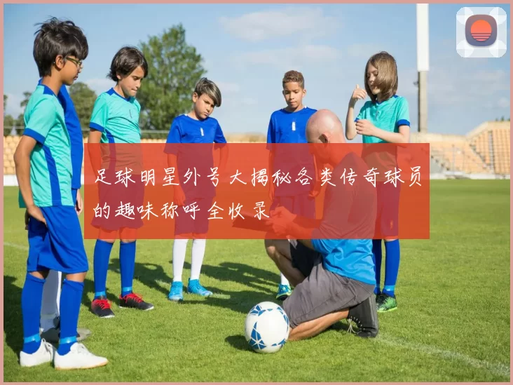 足球明星外号大揭秘各类传奇球员的趣味称呼全收录
