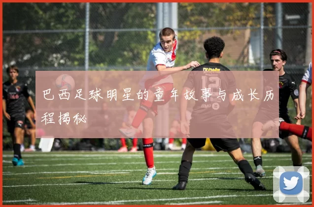巴西足球明星的童年故事与成长历程揭秘