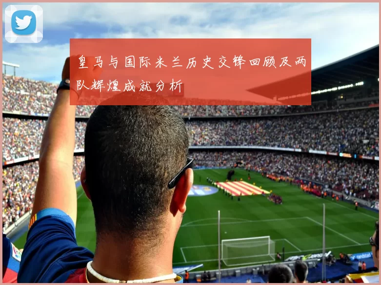 皇马与国际米兰历史交锋回顾及两队辉煌成就分析