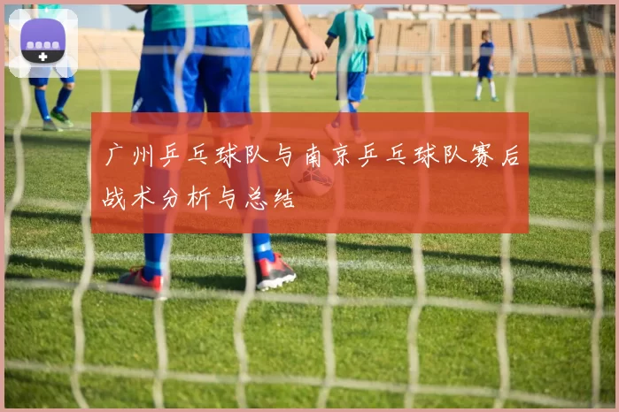 广州乒乓球队与南京乒乓球队赛后战术分析与总结