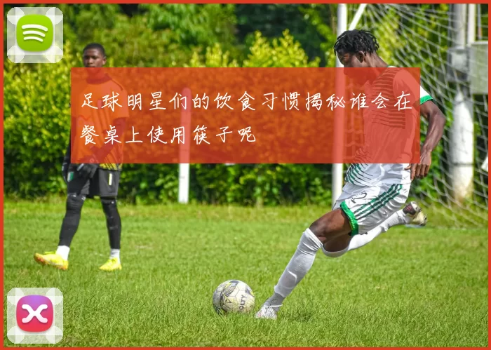 足球明星们的饮食习惯揭秘谁会在餐桌上使用筷子呢