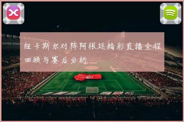 纽卡斯尔对阵阿根廷精彩直播全程回顾与赛后分析